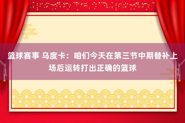 篮球赛事 乌度卡：咱们今天在第三节中期替补上场后运转打出正确的篮球