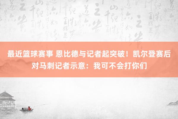 最近篮球赛事 恩比德与记者起突破！凯尔登赛后对马刺记者示意：我可不会打你们