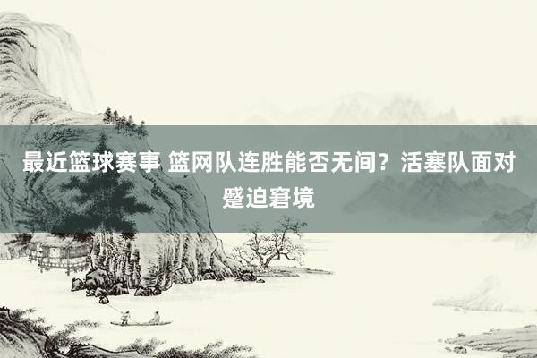 最近篮球赛事 篮网队连胜能否无间？活塞队面对蹙迫窘境