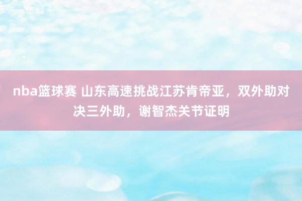 nba篮球赛 山东高速挑战江苏肯帝亚，双外助对决三外助，谢智杰关节证明