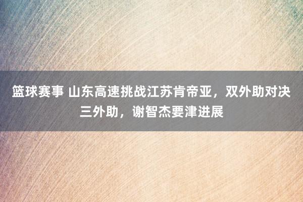 篮球赛事 山东高速挑战江苏肯帝亚，双外助对决三外助，谢智杰要津进展