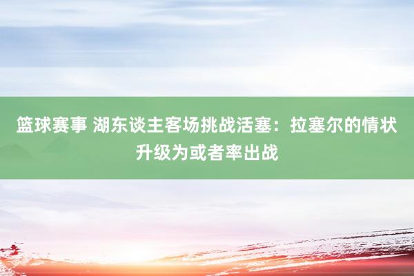 篮球赛事 湖东谈主客场挑战活塞：拉塞尔的情状升级为或者率出战