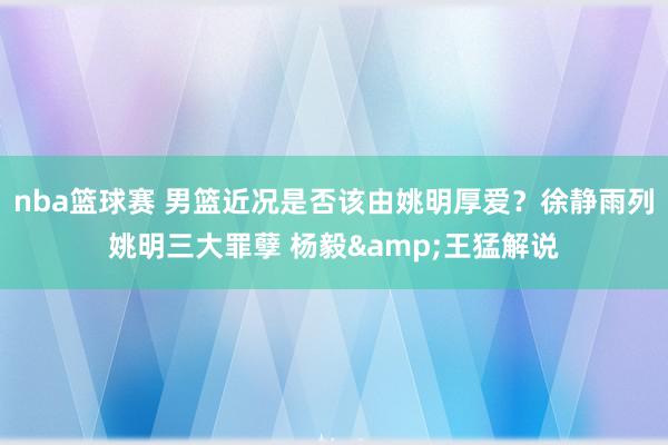 nba篮球赛 男篮近况是否该由姚明厚爱？徐静雨列姚明三大罪孽 杨毅&王猛解说