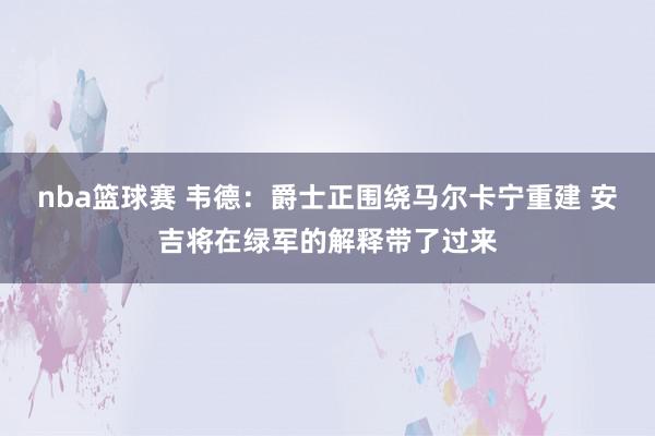 nba篮球赛 韦德：爵士正围绕马尔卡宁重建 安吉将在绿军的解释带了过来