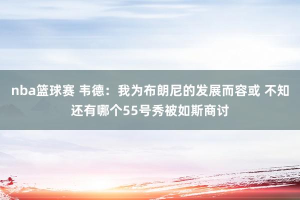 nba篮球赛 韦德：我为布朗尼的发展而容或 不知还有哪个55号秀被如斯商讨