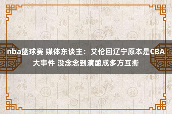 nba篮球赛 媒体东谈主：艾伦回辽宁原本是CBA大事件 没念念到演酿成多方互撕