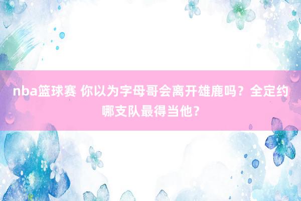 nba篮球赛 你以为字母哥会离开雄鹿吗？全定约哪支队最得当他？