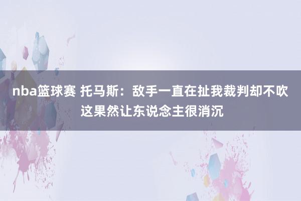 nba篮球赛 托马斯：敌手一直在扯我裁判却不吹 这果然让东说念主很消沉