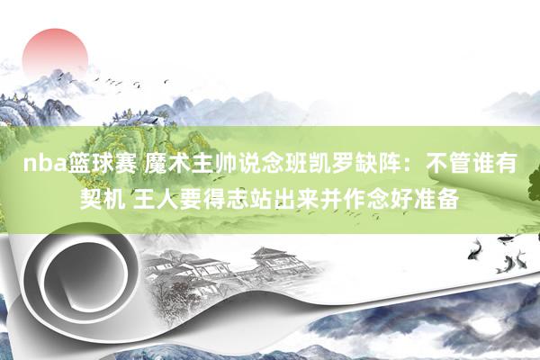 nba篮球赛 魔术主帅说念班凯罗缺阵：不管谁有契机 王人要得志站出来并作念好准备