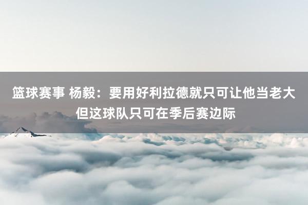 篮球赛事 杨毅：要用好利拉德就只可让他当老大 但这球队只可在季后赛边际