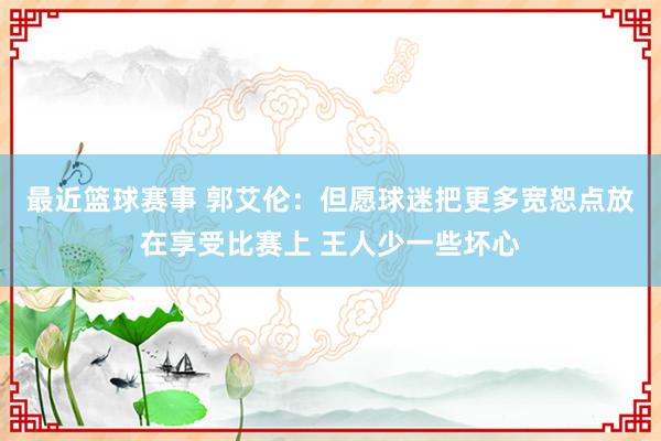 最近篮球赛事 郭艾伦：但愿球迷把更多宽恕点放在享受比赛上 王人少一些坏心