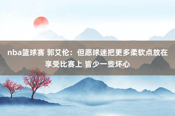 nba篮球赛 郭艾伦：但愿球迷把更多柔软点放在享受比赛上 皆少一些坏心