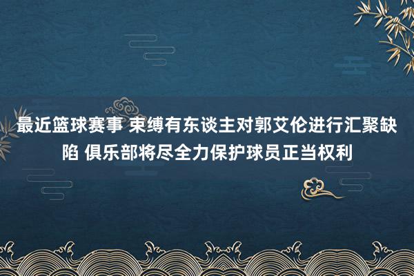 最近篮球赛事 束缚有东谈主对郭艾伦进行汇聚缺陷 俱乐部将尽全力保护球员正当权利