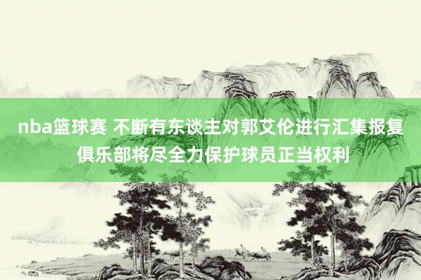 nba篮球赛 不断有东谈主对郭艾伦进行汇集报复 俱乐部将尽全力保护球员正当权利