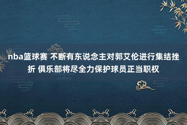 nba篮球赛 不断有东说念主对郭艾伦进行集结挫折 俱乐部将尽全力保护球员正当职权