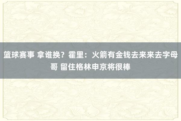 篮球赛事 拿谁换？霍里：火箭有金钱去来来去字母哥 留住格林申京将很棒