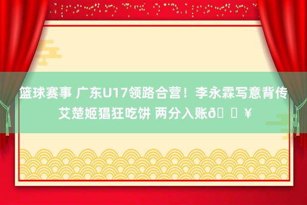 篮球赛事 广东U17领路合营！李永霖写意背传 艾楚姬猖狂吃饼 两分入账🔥