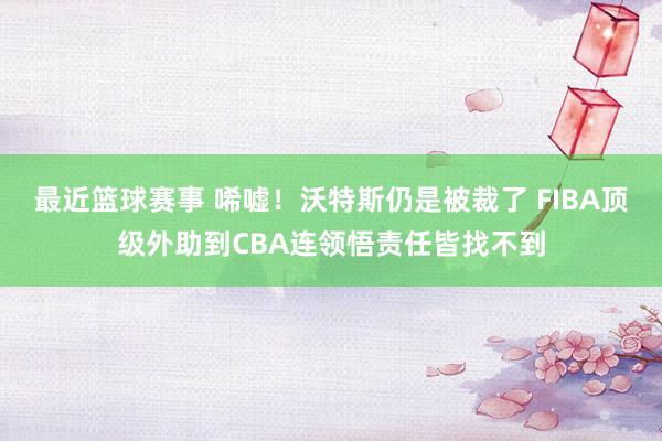 最近篮球赛事 唏嘘！沃特斯仍是被裁了 FIBA顶级外助到CBA连领悟责任皆找不到