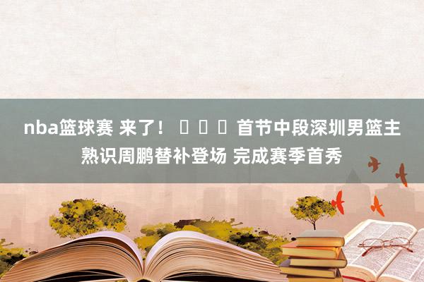 nba篮球赛 来了！ ​​​首节中段深圳男篮主熟识周鹏替补登场 完成赛季首秀