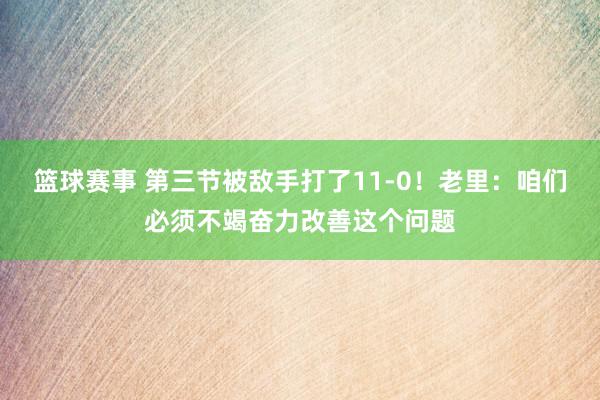 篮球赛事 第三节被敌手打了11-0！老里：咱们必须不竭奋力改善这个问题