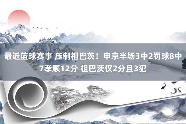 最近篮球赛事 压制祖巴茨！申京半场3中2罚球8中7孝顺12分 祖巴茨仅2分且3犯