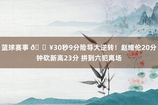 篮球赛事 🔥30秒9分险导大逆转！赵维伦20分钟砍新高23分 拼到六犯离场