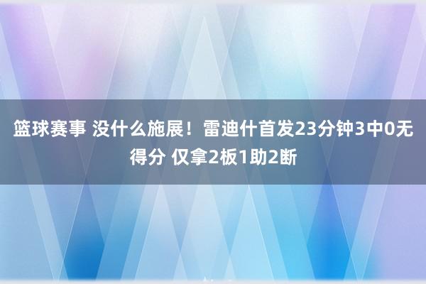 篮球赛事 没什么施展！雷迪什首发23分钟3中0无得分 仅拿2板1助2断