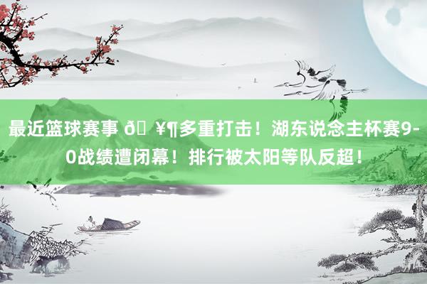 最近篮球赛事 🥶多重打击！湖东说念主杯赛9-0战绩遭闭幕！排行被太阳等队反超！