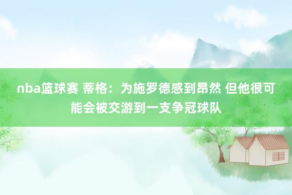 nba篮球赛 蒂格：为施罗德感到昂然 但他很可能会被交游到一支争冠球队