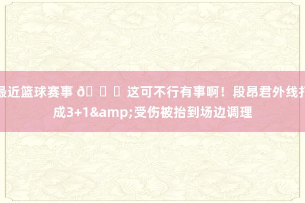 最近篮球赛事 🙏这可不行有事啊！段昂君外线打成3+1&受伤被抬到场边调理