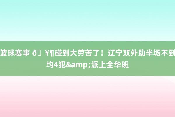 篮球赛事 🥶碰到大劳苦了！辽宁双外助半场不到均4犯&派上全华班