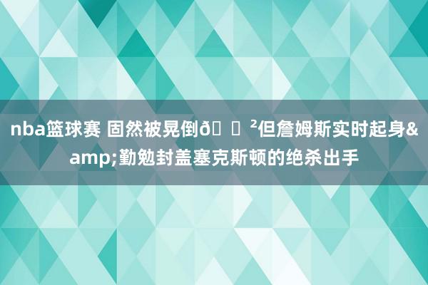 nba篮球赛 固然被晃倒😲但詹姆斯实时起身&勤勉封盖塞克斯顿的绝杀出手