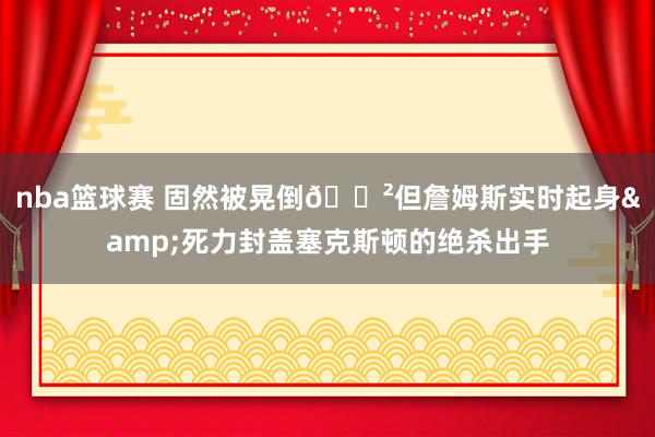 nba篮球赛 固然被晃倒😲但詹姆斯实时起身&死力封盖塞克斯顿的绝杀出手