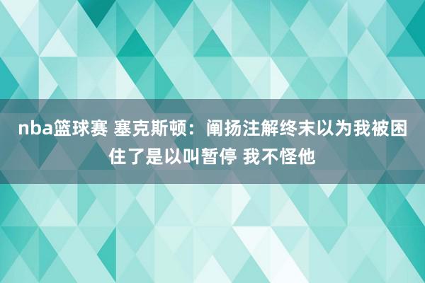 nba篮球赛 塞克斯顿：阐扬注解终末以为我被困住了是以叫暂停 我不怪他