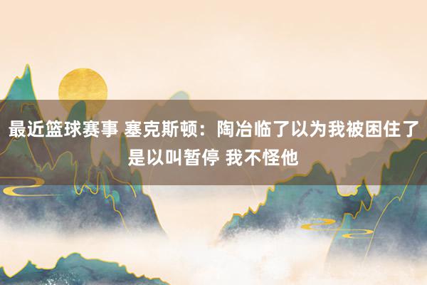 最近篮球赛事 塞克斯顿：陶冶临了以为我被困住了是以叫暂停 我不怪他