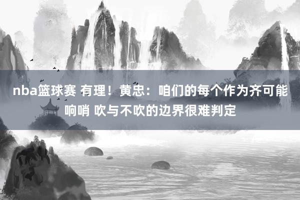 nba篮球赛 有理！黄忠：咱们的每个作为齐可能响哨 吹与不吹的边界很难判定