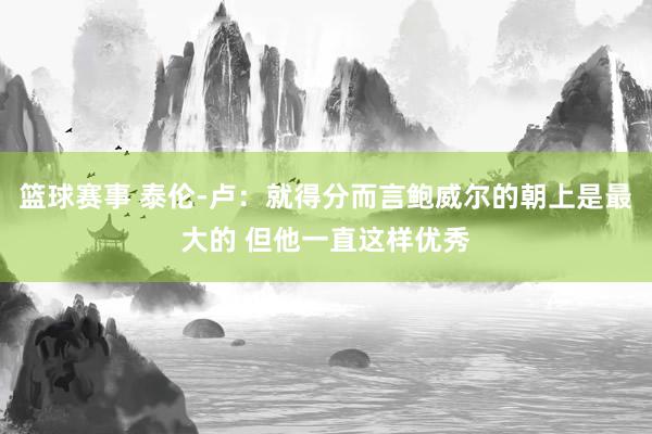 篮球赛事 泰伦-卢：就得分而言鲍威尔的朝上是最大的 但他一直这样优秀