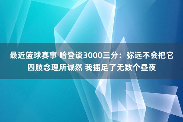 最近篮球赛事 哈登谈3000三分：弥远不会把它四肢念理所诚然 我插足了无数个昼夜