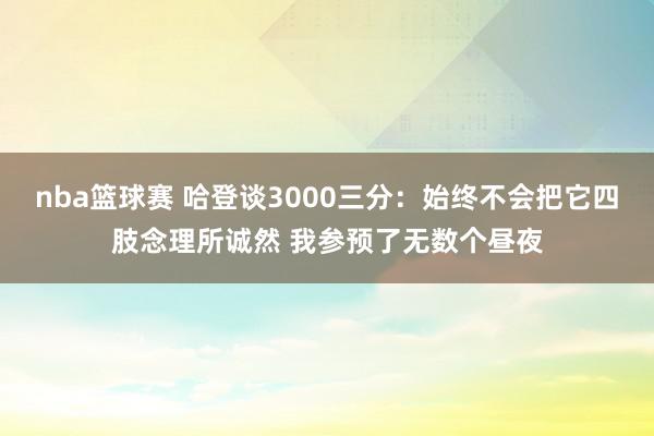 nba篮球赛 哈登谈3000三分：始终不会把它四肢念理所诚然 我参预了无数个昼夜