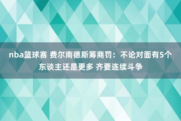 nba篮球赛 费尔南德斯筹商罚：不论对面有5个东谈主还是更多 齐要连续斗争