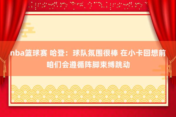 nba篮球赛 哈登：球队氛围很棒 在小卡回想前咱们会遵循阵脚束缚跳动