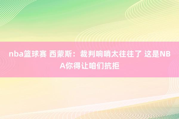 nba篮球赛 西蒙斯：裁判响哨太往往了 这是NBA你得让咱们抗拒