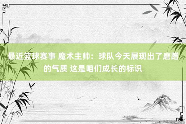 最近篮球赛事 魔术主帅：球队今天展现出了磨蹭的气质 这是咱们成长的标识