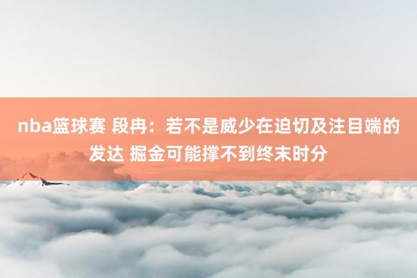 nba篮球赛 段冉：若不是威少在迫切及注目端的发达 掘金可能撑不到终末时分