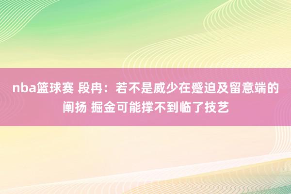 nba篮球赛 段冉：若不是威少在蹙迫及留意端的阐扬 掘金可能撑不到临了技艺