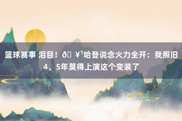 篮球赛事 泪目！🥹哈登说念火力全开：我照旧4、5年莫得上演这个变装了