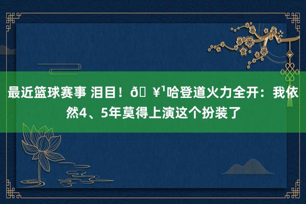 最近篮球赛事 泪目！🥹哈登道火力全开：我依然4、5年莫得上演这个扮装了