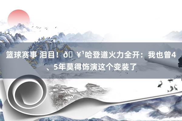 篮球赛事 泪目！🥹哈登道火力全开：我也曾4、5年莫得饰演这个变装了