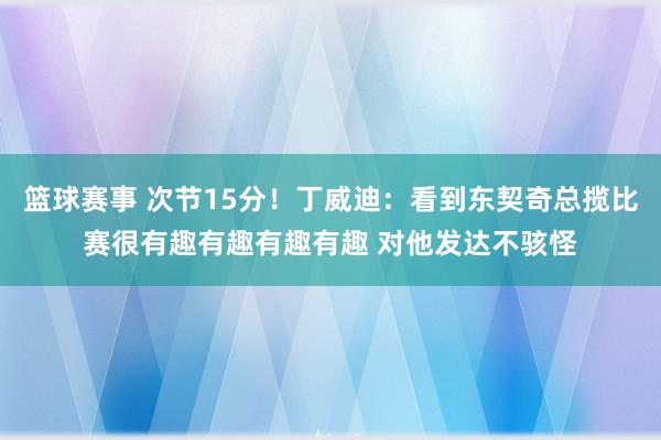 篮球赛事 次节15分！丁威迪：看到东契奇总揽比赛很有趣有趣有趣有趣 对他发达不骇怪