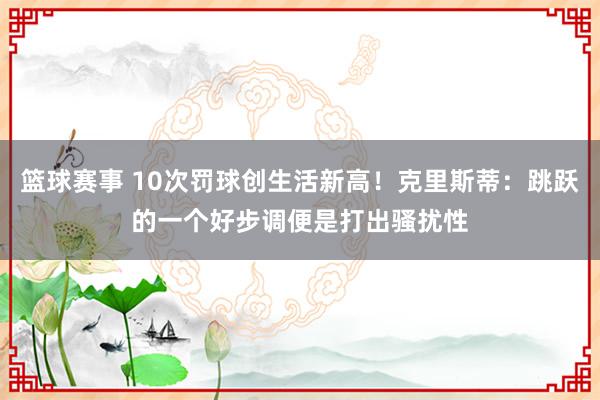 篮球赛事 10次罚球创生活新高！克里斯蒂：跳跃的一个好步调便是打出骚扰性